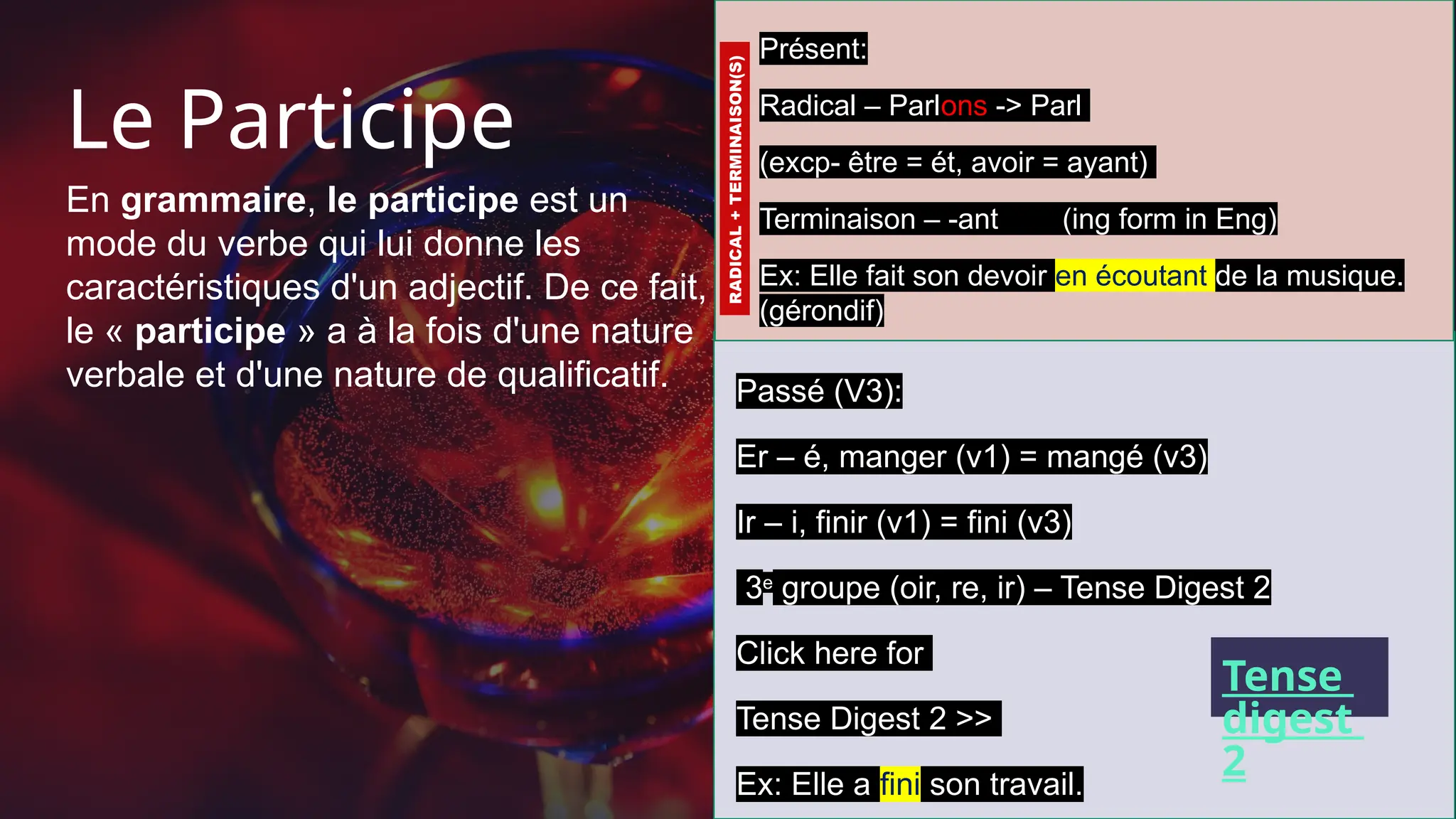 Le Participe
En grammaire, le participe est un
mode du verbe qui lui donne les
caractéristiques d'un adjectif. De ce fait,
le « participe » a à la fois d'une nature
verbale et d'une nature de qualificatif.
9
Présent:
Radical – Parlons -> Parl
(excp- être = ét, avoir = ayant)
Terminaison – -ant (ing form in Eng)
Ex: Elle fait son devoir en écoutant de la musique.
(gérondif)
Passé (V3):
Er – é, manger (v1) = mangé (v3)
Ir – i, finir (v1) = fini (v3)
3e
groupe (oir, re, ir) – Tense Digest 2
Click here for
Tense Digest 2 >>
Ex: Elle a fini son travail.
RADICAL
+
TERMINAISON(S)
Tense
digest
2
 