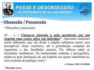 10
PASSE E DESOBSESSÃO
- AS PESQUISAS DE ALLAN KARDEC
Obsessão / Possessão
“Obsessões e possessões
45. – (…) Chama-se obsessão à ação persistente que um
Espírito mau exerce sobre um indivíduo*. Apresenta caracteres
muito diferentes, que vão desde a simples influência moral, sem
perceptíveis sinais exteriores, até à perturbação completa do
organismo e das faculdades mentais. Ela oblitera todas as
faculdades mediúnicas. Na mediunidade audiente e psicográfica,
traduz-se pela obstinação de um Espírito em querer manifestar-se,
com exclusão de qualquer outro.”
A Génese: XIV, 45 (1868)
* Destaque nosso.
 