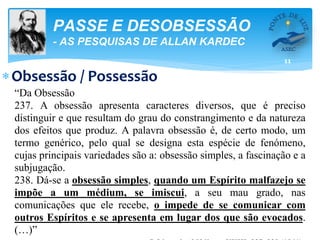 11
PASSE E DESOBSESSÃO
- AS PESQUISAS DE ALLAN KARDEC
Obsessão / Possessão
“Da Obsessão
237. A obsessão apresenta caracteres diversos, que é preciso
distinguir e que resultam do grau do constrangimento e da natureza
dos efeitos que produz. A palavra obsessão é, de certo modo, um
termo genérico, pelo qual se designa esta espécie de fenómeno,
cujas principais variedades são a: obsessão simples, a fascinação e a
subjugação.
238. Dá-se a obsessão simples, quando um Espírito malfazejo se
impõe a um médium, se imiscui, a seu mau grado, nas
comunicações que ele recebe, o impede de se comunicar com
outros Espíritos e se apresenta em lugar dos que são evocados.
(…)”
 