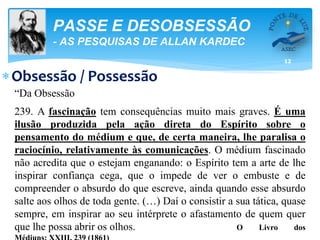 12
PASSE E DESOBSESSÃO
- AS PESQUISAS DE ALLAN KARDEC
Obsessão / Possessão
“Da Obsessão
239. A fascinação tem consequências muito mais graves. É uma
ilusão produzida pela ação direta do Espírito sobre o
pensamento do médium e que, de certa maneira, lhe paralisa o
raciocínio, relativamente às comunicações. O médium fascinado
não acredita que o estejam enganando: o Espírito tem a arte de lhe
inspirar confiança cega, que o impede de ver o embuste e de
compreender o absurdo do que escreve, ainda quando esse absurdo
salte aos olhos de toda gente. (…) Daí o consistir a sua tática, quase
sempre, em inspirar ao seu intérprete o afastamento de quem quer
que lhe possa abrir os olhos. O Livro dos
 