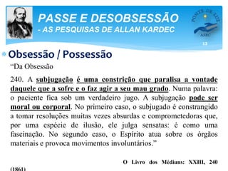 13
PASSE E DESOBSESSÃO
- AS PESQUISAS DE ALLAN KARDEC
Obsessão / Possessão
“Da Obsessão
240. A subjugação é uma constrição que paralisa a vontade
daquele que a sofre e o faz agir a seu mau grado. Numa palavra:
o paciente fica sob um verdadeiro jugo. A subjugação pode ser
moral ou corporal. No primeiro caso, o subjugado é constrangido
a tomar resoluções muitas vezes absurdas e comprometedoras que,
por uma espécie de ilusão, ele julga sensatas: é como uma
fascinação. No segundo caso, o Espírito atua sobre os órgãos
materiais e provoca movimentos involuntários.”
O Livro dos Médiuns: XXIII, 240
 
