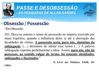 14
PASSE E DESOBSESSÃO
- AS PESQUISAS DE ALLAN KARDEC
Obsessão / Possessão
“Da Obsessão
241. Dava-se outrora o nome de possessão ao império exercido por
maus Espíritos, quando a influência deles ia até à aberração das
faculdades da vítima. A possessão seria, para nós, sinónimo da
subjugação. (…) deixámos de adotar esse termo (…) A palavra
subjugação exprime perfeitamente a ideia. Assim, para nós, não há
possessos, no sentido vulgar do termo, há somente obsidiados,
subjugados e fascinados.”
O Livro dos Médiuns: XXIII, 241
(1861)
 