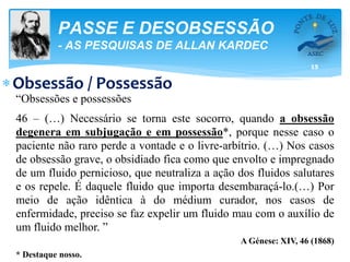 15
PASSE E DESOBSESSÃO
- AS PESQUISAS DE ALLAN KARDEC
Obsessão / Possessão
“Obsessões e possessões
46 – (…) Necessário se torna este socorro, quando a obsessão
degenera em subjugação e em possessão*, porque nesse caso o
paciente não raro perde a vontade e o livre-arbítrio. (…) Nos casos
de obsessão grave, o obsidiado fica como que envolto e impregnado
de um fluido pernicioso, que neutraliza a ação dos fluidos salutares
e os repele. É daquele fluido que importa desembaraçá-lo.(…) Por
meio de ação idêntica à do médium curador, nos casos de
enfermidade, preciso se faz expelir um fluido mau com o auxílio de
um fluido melhor. ”
A Génese: XIV, 46 (1868)
* Destaque nosso.
 
