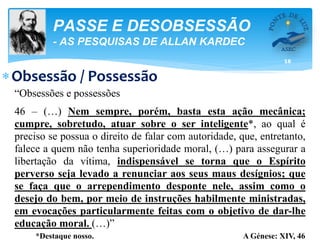 16
PASSE E DESOBSESSÃO
- AS PESQUISAS DE ALLAN KARDEC
Obsessão / Possessão
“Obsessões e possessões
46 – (…) Nem sempre, porém, basta esta ação mecânica;
cumpre, sobretudo, atuar sobre o ser inteligente*, ao qual é
preciso se possua o direito de falar com autoridade, que, entretanto,
falece a quem não tenha superioridade moral, (…) para assegurar a
libertação da vítima, indispensável se torna que o Espírito
perverso seja levado a renunciar aos seus maus desígnios; que
se faça que o arrependimento desponte nele, assim como o
desejo do bem, por meio de instruções habilmente ministradas,
em evocações particularmente feitas com o objetivo de dar-lhe
educação moral. (…)”
*Destaque nosso. A Génese: XIV, 46
 