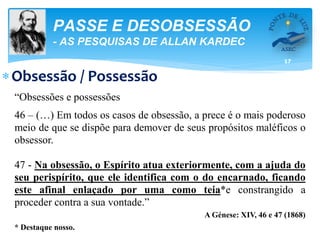 17
PASSE E DESOBSESSÃO
- AS PESQUISAS DE ALLAN KARDEC
Obsessão / Possessão
“Obsessões e possessões
46 – (…) Em todos os casos de obsessão, a prece é o mais poderoso
meio de que se dispõe para demover de seus propósitos maléficos o
obsessor.
47 - Na obsessão, o Espírito atua exteriormente, com a ajuda do
seu perispírito, que ele identifica com o do encarnado, ficando
este afinal enlaçado por uma como teia*e constrangido a
proceder contra a sua vontade.”
A Génese: XIV, 46 e 47 (1868)
* Destaque nosso.
 