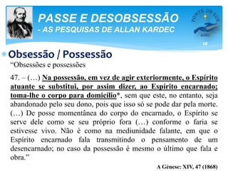 18
PASSE E DESOBSESSÃO
- AS PESQUISAS DE ALLAN KARDEC
Obsessão / Possessão
“Obsessões e possessões
47. – (…) Na possessão, em vez de agir exteriormente, o Espírito
atuante se substitui, por assim dizer, ao Espírito encarnado;
toma-lhe o corpo para domicílio*, sem que este, no entanto, seja
abandonado pelo seu dono, pois que isso só se pode dar pela morte.
(…) De posse momentânea do corpo do encarnado, o Espírito se
serve dele como se seu próprio fora (…) conforme o faria se
estivesse vivo. Não é como na mediunidade falante, em que o
Espírito encarnado fala transmitindo o pensamento de um
desencarnado; no caso da possessão é mesmo o último que fala e
obra.”
A Génese: XIV, 47 (1868)
 