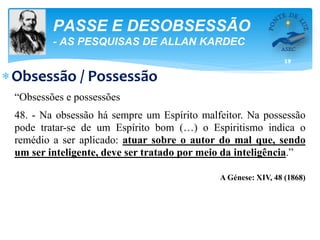 19
PASSE E DESOBSESSÃO
- AS PESQUISAS DE ALLAN KARDEC
Obsessão / Possessão
“Obsessões e possessões
48. - Na obsessão há sempre um Espírito malfeitor. Na possessão
pode tratar-se de um Espírito bom (…) o Espiritismo indica o
remédio a ser aplicado: atuar sobre o autor do mal que, sendo
um ser inteligente, deve ser tratado por meio da inteligência.”
A Génese: XIV, 48 (1868)
 
