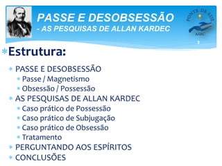 2
PASSE E DESOBSESSÃO
- AS PESQUISAS DE ALLAN KARDEC
Estrutura:
 PASSE E DESOBSESSÃO
 Passe / Magnetismo
 Obsessão / Possessão
 AS PESQUISAS DE ALLAN KARDEC
 Caso prático de Possessão
 Caso prático de Subjugação
 Caso prático de Obsessão
 Tratamento
 PERGUNTANDO AOS ESPÍRITOS
 CONCLUSÕES
 