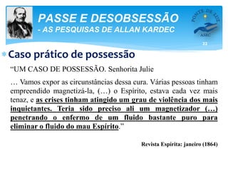 22
PASSE E DESOBSESSÃO
- AS PESQUISAS DE ALLAN KARDEC
Caso prático de possessão
“UM CASO DE POSSESSÃO. Senhorita Julie
… Vamos expor as circunstâncias dessa cura. Várias pessoas tinham
empreendido magnetizá-la, (…) o Espírito, estava cada vez mais
tenaz, e as crises tinham atingido um grau de violência dos mais
inquietantes. Teria sido preciso ali um magnetizador (…)
penetrando o enfermo de um fluido bastante puro para
eliminar o fluido do mau Espírito.”
Revista Espírita: janeiro (1864)
 