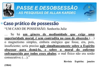 23
PASSE E DESOBSESSÃO
- AS PESQUISAS DE ALLAN KARDEC
Caso prático de possessão
“UM CASO DE POSSESSÃO. Senhorita Julie
… Se há um género de mediunidade que exige uma
superioridade moral, é sem contradita no caso de obsessão (…)
o magnetismo simples, embora enérgico que fosse, era, pois,
insuficiente; seria preciso agir simultaneamente sobre o Espírito
obsessor para domá-lo, e sobre o moral do enfermo
enfraquecido por todos esses abalos; o mal físico não era senão
consecutivo; (…).”
Revista Espírita: janeiro
(1864)
 