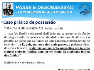 24
PASSE E DESOBSESSÃO
- AS PESQUISAS DE ALLAN KARDEC
Caso prático de possessão
“UM CASO DE POSSESSÃO. Senhorita Julie
… sua [do Espírito obsessor] facilidade em se apropriar do fluido
do magnetizador denotava uma afinidade entre esse fluido e o seu
próprio, ao passo que os fluidos de uma natureza contrária teriam se
repelido (…) É, pois, um erro dos mais graves, e podemos dizer
dos mais funestos, o de não ver na ação magnética senão uma
simples emissão fluídica, sem ter em conta da qualidade íntima
dos fluidos.”
HAHNEMANN (Médium, Sr. Albert).
 