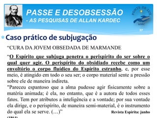 27
PASSE E DESOBSESSÃO
- AS PESQUISAS DE ALLAN KARDEC
Caso prático de subjugação
“CURA DA JOVEM OBSEDADA DE MARMANDE
“O Espírito que subjuga penetra o perispírito do ser sobre o
qual quer agir. O perispírito do obsidiado recebe como um
envoltório o corpo fluídico do Espírito estranho, e, por esse
meio, é atingido em todo o seu ser; o corpo material sente a pressão
sobre ele de maneira indireta.
"Pareceu espantoso que a alma pudesse agir fisicamente sobre a
matéria animada; é ela, no entanto, que é a autora de todos esses
fatos. Tem por atributos a inteligência e a vontade; por sua vontade
ela dirige, e o perispírito, de maneira semi-material, é o instrumento
do qual ela se serve. (…)” Revista Espírita: junho
 