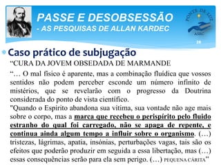 28
PASSE E DESOBSESSÃO
- AS PESQUISAS DE ALLAN KARDEC
Caso prático de subjugação
“CURA DA JOVEM OBSEDADA DE MARMANDE
“… O mal físico é aparente, mas a combinação fluídica que vossos
sentidos não podem perceber esconde um número infinito de
mistérios, que se revelarão com o progresso da Doutrina
considerada do ponto de vista científico.
"Quando o Espírito abandona sua vítima, sua vontade não age mais
sobre o corpo, mas a marca que recebeu o perispírito pelo fluido
estranho do qual foi carregado, não se apaga de repente, e
continua ainda algum tempo a influir sobre o organismo. (…)
tristezas, lágrimas, apatia, insónias, perturbações vagas, tais são os
efeitos que poderão produzir em seguida a essa libertação, mas (…)
essas consequências serão para ela sem perigo. (…) PEQUENA CÁRITA”
 
