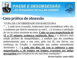 32
PASSE E DESOBSESSÃO
- AS PESQUISAS DE ALLAN KARDEC
Caso prático de obsessão
“CURA DE UM OBSIDIADO EM BARCELONA
“… a cada nova evocação, tomávamos mais ascendência sobre ele,
e acabamos por fazê-lo renunciar ao mal (…) e tivemos a satisfação
de ver as crises cessarem na nona. Cada vez uma magnetização de
12 a 15 minutos acalmava totalmente Rose e a deixava num
estado perfeito de tranquilidade.(…) também que ela contribuiu
poderosamente para a sua cura, pela sua fé, seu fervor, sua
confiança no Criador e reprimindo seu caráter naturalmente
dominador. (…) a cada oito dias, ela vem se submeter a uma
magnetização, e, de tempos em tempos, evocamos seu antigo
perseguidor para fortalecê-lo em suas boas resoluções.”
Revista Espírita: junho (1865)
 