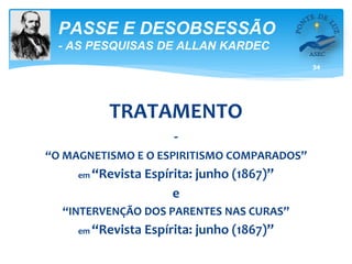 34
PASSE E DESOBSESSÃO
- AS PESQUISAS DE ALLAN KARDEC
TRATAMENTO
-
“O MAGNETISMO E O ESPIRITISMO COMPARADOS”
em “Revista Espírita: junho (1867)”
e
“INTERVENÇÃO DOS PARENTES NAS CURAS”
em “Revista Espírita: junho (1867)”
 
