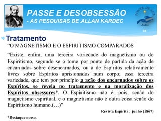 35
PASSE E DESOBSESSÃO
- AS PESQUISAS DE ALLAN KARDEC
Tratamento
“O MAGNETISMO E O ESPIRITISMO COMPARADOS
“Existe, enfim, uma terceira variedade do magnetismo ou do
Espiritismo, segundo se o tome por ponto de partida da ação de
encarnados sobre desencarnados, ou a de Espíritos relativamente
livres sobre Espíritos aprisionados num corpo; essa terceira
variedade, que tem por princípio a ação dos encarnados sobre os
Espíritos, se revela no tratamento e na moralização dos
Espíritos obsessores*. O Espiritismo não é, pois, senão do
magnetismo espiritual, e o magnetismo não é outra coisa senão do
Espiritismo humano.(…)”
Revista Espírita: junho (1867)
*Destaque nosso.
 