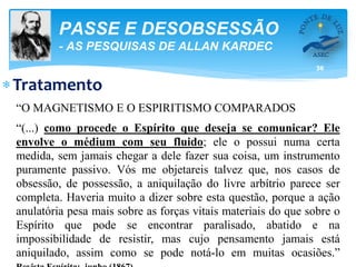 36
PASSE E DESOBSESSÃO
- AS PESQUISAS DE ALLAN KARDEC
Tratamento
“O MAGNETISMO E O ESPIRITISMO COMPARADOS
“(...) como procede o Espírito que deseja se comunicar? Ele
envolve o médium com seu fluido; ele o possui numa certa
medida, sem jamais chegar a dele fazer sua coisa, um instrumento
puramente passivo. Vós me objetareis talvez que, nos casos de
obsessão, de possessão, a aniquilação do livre arbítrio parece ser
completa. Haveria muito a dizer sobre esta questão, porque a ação
anulatória pesa mais sobre as forças vitais materiais do que sobre o
Espírito que pode se encontrar paralisado, abatido e na
impossibilidade de resistir, mas cujo pensamento jamais está
aniquilado, assim como se pode notá-lo em muitas ocasiões.”
 