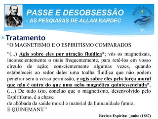 37
PASSE E DESOBSESSÃO
- AS PESQUISAS DE ALLAN KARDEC
Tratamento
“O MAGNETISMO E O ESPIRITISMO COMPARADOS
“(...) Agis sobre eles por atração fluídica*; vós os magnetizais,
inconscientemente o mais frequentemente, para retê-los em vosso
círculo de ação; conscientemente algumas vezes, quando
estabeleceis ao redor deles uma toalha fluídica que não podem
penetrar sem a vossa permissão, e agis sobre eles pela força moral
que não é outra do que uma ação magnética quintessenciada*.
(…) De tudo isto, concluo que o magnetismo, desenvolvido pelo
Espiritismo, é a chave
de abóbada da saúde moral e material da humanidade futura.
E.QUINEMANT.”
Revista Espírita: junho (1867)
 