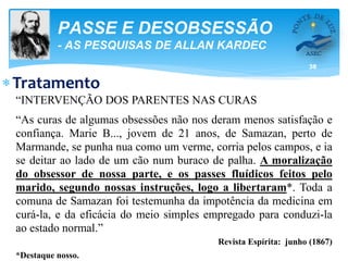 38
PASSE E DESOBSESSÃO
- AS PESQUISAS DE ALLAN KARDEC
Tratamento
“INTERVENÇÃO DOS PARENTES NAS CURAS
“As curas de algumas obsessões não nos deram menos satisfação e
confiança. Marie B..., jovem de 21 anos, de Samazan, perto de
Marmande, se punha nua como um verme, corria pelos campos, e ia
se deitar ao lado de um cão num buraco de palha. A moralização
do obsessor de nossa parte, e os passes fluídicos feitos pelo
marido, segundo nossas instruções, logo a libertaram*. Toda a
comuna de Samazan foi testemunha da impotência da medicina em
curá-la, e da eficácia do meio simples empregado para conduzi-la
ao estado normal.”
Revista Espírita: junho (1867)
*Destaque nosso.
 