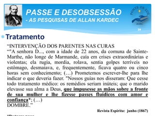 39
PASSE E DESOBSESSÃO
- AS PESQUISAS DE ALLAN KARDEC
Tratamento
“INTERVENÇÃO DOS PARENTES NAS CURAS
“"A senhora D..., com a idade de 22 anos, da comuna de Sainte-
Marthe, não longe de Marmande, caía em crises extraordinárias e
violentas; ela rugia, mordia, rolava, sentia golpes terríveis no
estômago, desmaiava, e, frequentemente, ficava quatro ou cinco
horas sem conhecimento; (…) Prometemos escrever-lhe para lhe
indicar o que deveria fazer. "Nossos guias nos disseram: Que cesse
todo tratamento médico: os remédios seriam inúteis; que o marido
elevasse sua alma a Deus, que impusesse as mãos sobre a fronte
de sua mulher e lhe fizesse passes fluídicos com amor e
confiança*; (…)
DOMBRE.”
Revista Espírita: junho (1867)
 