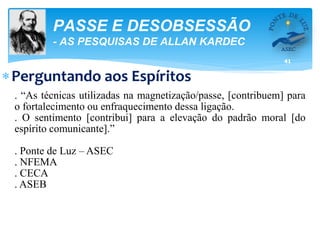 41
PASSE E DESOBSESSÃO
- AS PESQUISAS DE ALLAN KARDEC
Perguntando aos Espíritos
. “As técnicas utilizadas na magnetização/passe, [contribuem] para
o fortalecimento ou enfraquecimento dessa ligação.
. O sentimento [contribui] para a elevação do padrão moral [do
espírito comunicante].”
. Ponte de Luz – ASEC
. NFEMA
. CECA
. ASEB
 