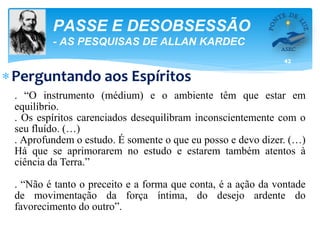 42
PASSE E DESOBSESSÃO
- AS PESQUISAS DE ALLAN KARDEC
Perguntando aos Espíritos
. “O instrumento (médium) e o ambiente têm que estar em
equilíbrio.
. Os espíritos carenciados desequilibram inconscientemente com o
seu fluído. (…)
. Aprofundem o estudo. É somente o que eu posso e devo dizer. (…)
Há que se aprimorarem no estudo e estarem também atentos à
ciência da Terra.”
. “Não é tanto o preceito e a forma que conta, é a ação da vontade
de movimentação da força íntima, do desejo ardente do
favorecimento do outro”.
 