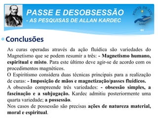 44
PASSE E DESOBSESSÃO
- AS PESQUISAS DE ALLAN KARDEC
Conclusões
As curas operadas através da ação fluídica são variedades do
Magnetismo que se podem resumir a três: - Magnetismo humano,
espiritual e misto. Para este último deve agir-se de acordo com os
procedimentos magnéticos.
O Espiritismo considera duas técnicas principais para a realização
de curas: - Imposição de mãos e magnetização/passes fluídicos.
A obsessão compreende três variedades: - obsessão simples, a
fascinação e a subjugação. Kardec admitiu posteriormente uma
quarta variedade; a possessão.
Nos casos de possessão são precisas ações de natureza material,
moral e espiritual.
 