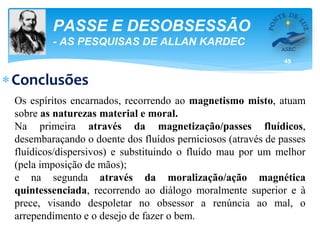 45
PASSE E DESOBSESSÃO
- AS PESQUISAS DE ALLAN KARDEC
Conclusões
Os espíritos encarnados, recorrendo ao magnetismo misto, atuam
sobre as naturezas material e moral.
Na primeira através da magnetização/passes fluídicos,
desembaraçando o doente dos fluídos perniciosos (através de passes
fluídicos/dispersivos) e substituindo o fluído mau por um melhor
(pela imposição de mãos);
e na segunda através da moralização/ação magnética
quintessenciada, recorrendo ao diálogo moralmente superior e à
prece, visando despoletar no obsessor a renúncia ao mal, o
arrependimento e o desejo de fazer o bem.
 