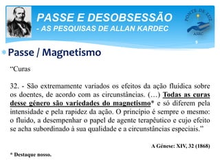 5
PASSE E DESOBSESSÃO
- AS PESQUISAS DE ALLAN KARDEC
Passe / Magnetismo
“Curas
32. - São extremamente variados os efeitos da ação fluídica sobre
os doentes, de acordo com as circunstâncias. (…) Todas as curas
desse género são variedades do magnetismo* e só diferem pela
intensidade e pela rapidez da ação. O princípio é sempre o mesmo:
o fluido, a desempenhar o papel de agente terapêutico e cujo efeito
se acha subordinado à sua qualidade e a circunstâncias especiais.”
A Génese: XIV, 32 (1868)
* Destaque nosso.
 