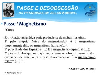 6
PASSE E DESOBSESSÃO
- AS PESQUISAS DE ALLAN KARDEC
Passe / Magnetismo
“Curas
33. - A ação magnética pode produzir-se de muitas maneiras:
1º pelo próprio fluido do magnetizador; é o magnetismo
propriamente dito, ou magnetismo humano(…);
2º pelo fluido dos Espíritos (…) É o magnetismo espiritual (…);
3º pelos fluidos que os Espíritos derramam sobre o magnetizador,
que serve de veículo para esse derramamento. É o magnetismo
misto* (…).”
A Génese: XIV, 33 (1868)
* Destaque nosso.
 