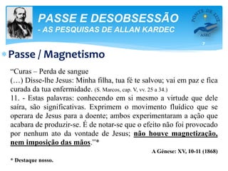 7
PASSE E DESOBSESSÃO
- AS PESQUISAS DE ALLAN KARDEC
Passe / Magnetismo
“Curas – Perda de sangue
(…) Disse-lhe Jesus: Minha filha, tua fé te salvou; vai em paz e fica
curada da tua enfermidade. (S. Marcos, cap. V, vv. 25 a 34.)
11. - Estas palavras: conhecendo em si mesmo a virtude que dele
saíra, são significativas. Exprimem o movimento fluídico que se
operara de Jesus para a doente; ambos experimentaram a ação que
acabara de produzir-se. É de notar-se que o efeito não foi provocado
por nenhum ato da vontade de Jesus; não houve magnetização,
nem imposição das mãos.”*
A Génese: XV, 10-11 (1868)
* Destaque nosso.
 
