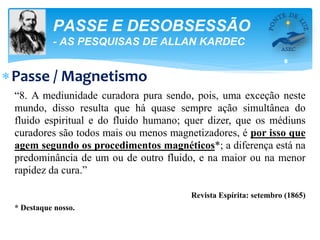 8
PASSE E DESOBSESSÃO
- AS PESQUISAS DE ALLAN KARDEC
Passe / Magnetismo
“8. A mediunidade curadora pura sendo, pois, uma exceção neste
mundo, disso resulta que há quase sempre ação simultânea do
fluido espiritual e do fluido humano; quer dizer, que os médiuns
curadores são todos mais ou menos magnetizadores, é por isso que
agem segundo os procedimentos magnéticos*; a diferença está na
predominância de um ou de outro fluido, e na maior ou na menor
rapidez da cura.”
Revista Espírita: setembro (1865)
* Destaque nosso.
 
