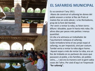 EL SAFAREIG MUNICIPAL Es va construir l’any 1911.   Abans de construir el safareig les dones del poble anaven a rentar al Rec de Prats al mateix lloc on està ubicat, i a les Rentadores, prop de la font del Xambó.    Per venir a rentar la roba, es feien torns: dilluns i dissabte, quan hi havia més roba. Els altres dies per peces més petites i menys quantitat. Un dia a la setmana un treballador de l’ajuntament netejava el safareig. Cada rentadora tenia el seu propi espai al safareig, no per imposició, sinó per costum. També venia a rentar la roba algun home.    Aquest espai a més de rentar la roba, era un lloc de trobada on es parlaven de coses que passaven al poble, a les famílies, als pobles veïns,..., i així era la manera com la gent sabia coses de l’altra. Per això d’aquí ve l’expressió  “fer safareig”.   