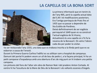 LA CAPELLA DE LA BONA SORT La primera informació que en tenim és de l’any 905, però la capella actual data del S.XII i té modificacions posteriors. Era l’antiga parròquia de Prats fins el 1435 que va passar a dependre de Sta.Eulàlia de Pardines. Deixà definitivament de ser església parroquial el 1649 quan es va construir l’actual església de St.Vicenç. Actualment és una capella on s’hi fa la novena de la Bonasort. Els veïns l’obren cada dia per poder-la visitar. Va ser restaurada l’any 1555, una data que es trobava inscrita a la llinda però que es va esborrar a causa de l’erosió. Durant la Primera Guerra Carlina l’edifici es va utilitzar com a hospital de campanya. Damunt del portal hi podem veure un ull de bou de pedra i, a la façana principal, hi ha un petit campanar d’espadanya amb una obertura d’arc de mig punt on hi trobem una petita campana. Les pintures del fons de l’altar són obra de Ramon Noè i del pradenc Anton Cortada. Al centre hi ha l’escultura de la Mare de Déu de la Bonasort i als voltants escenes d’àngels. 