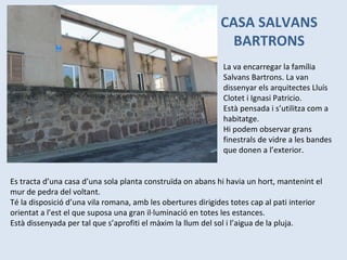 CASA SALVANS BARTRONS La va encarregar la família Salvans Bartrons. La van dissenyar els arquitectes Lluís Clotet i Ignasi Patricio. Està pensada i s’utilitza com a habitatge. Hi podem observar grans finestrals de vidre a les bandes que donen a l’exterior. Es tracta d’una casa d’una sola planta construïda on abans hi havia un hort, mantenint el mur de pedra del voltant.  Té la disposició d’una vila romana, amb les obertures dirigides totes cap al pati interior orientat a l’est el que suposa una gran il·luminació en totes les estances. Està dissenyada per tal que s’aprofiti el màxim la llum del sol i l’aigua de la pluja. 