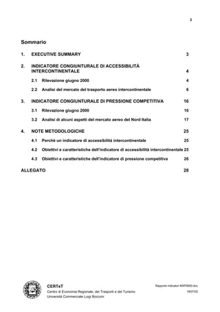 2




Sommario

1.   EXECUTIVE SUMMARY                                                                         3

2.   INDICATORE CONGIUNTURALE DI ACCESSIBILITÀ
     INTERCONTINENTALE                                                                         4

     2.1   Rilevazione giugno 2000                                                             4

     2.2   Analisi del mercato del trasporto aereo intercontinentale                           6

3.   INDICATORE CONGIUNTURALE DI PRESSIONE COMPETITIVA                                       16

     3.1   Rilevazione giugno 2000                                                           16

     3.2   Analisi di alcuni aspetti del mercato aereo del Nord Italia                       17

4.   NOTE METODOLOGICHE                                                                      25

     4.1   Perché un indicatore di accessibilità intercontinentale                           25

     4.2   Obiettivi e caratteristiche dell’indicatore di accessibilità intercontinentale 25

     4.3   Obiettivi e caratteristiche dell’indicatore di pressione competitiva              26

ALLEGATO                                                                                     28




             CERTeT                                                      Rapporto indicatori MXP0600.doc

             Centro di Economia Regionale, dei Trasporti e del Turismo                         18/07/02
             Università Commerciale Luigi Bocconi
 