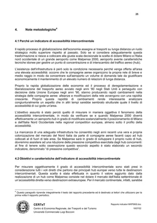 25




4.       Note metodologiche4


4.1 Perché un indicatore di accessibilità intercontinentale

Il rapido processo di globalizzazione dell'economia assegna ai trasporti su lunga distanza un ruolo
strategico molto superiore rispetto al passato. Solo se si considera adeguatamente questa
trasformazione si riesce a collocare alla giusta scala decisionale la scelta di dotare Milano e l'Italia
nord occidentale di un grande aeroporto come Malpensa 2000, aeroporto avente caratteristiche
tecniche idonee per gestire un punto di concentrazione e di interscambio del traffico aereo (hub).

L'esistenza dell'infrastruttura è però solo la condizione necessaria perché venga offerta all'area
una elevata accessibilità: occorre che le compagnie aeree organizzino la propria rete di breve e
medio raggio in modo da concentrare sull'aeroporto un volume di domanda tale da giustificare
economicamente il mantenimento di un elevato numero di relazioni di lunga distanza.

Proprio la rapida globalizzazione delle economie ed il processo di deregolamentazione e
liberalizzazione del trasporto aereo avviato negli anni '80 negli Stati Uniti e perseguito con
decisione dalla Unione Europea negli anni '90, stanno producendo rapidi cambiamenti nella
strategia delle compagnie aeree: alleanze e modificazioni della rete avvengono con una rapidità
crescente. Proprio questa rapidità di cambiamenti rende interessante analizzare
congiunturalmente un aspetto che in altri tempi sarebbe sembrato strutturale quale il livello di
accessibilità di cui gode un'area.

L'obiettivo assunto è stato perciò quello di misurare in maniera oggettiva il fenomeno della
accessibilità intercontinentale, in modo da verificare se e quando Malpensa 2000 diverrà
effettivamente un aeroporto hub in grado di modificare sostanzialmente il posizionamento di Milano
e dell'Italia Nord Occidentale nella regional competition europea, almeno sotto il profilo della
accessibilità.

La mancanza di una adeguata infrastruttura ha consentito negli anni recenti una vera e propria
colonizzazione del mercato del Nord Italia da parte di compagnie aeree facenti capo ad hub
collocati al di fuori di tale area. Se Malpensa sarà in grado di sviluppare il proprio ruolo di hub,
dovremmo assistere ad una riduzione della pressione competitiva esercitata dagli hub concorrenti:
al fine di tenere sotto osservazione questo secondo aspetto è stato elaborato un secondo
indicatore, denominato “di pressione competitiva”.


4.2 Obiettivi e caratteristiche dell’indicatore di accessibilità intercontinentale

Per misurare oggettivamente il grado di accessibilità intercontinentale sono stati presi in
considerazione tutti i voli diretti che partono dai principali hub europei verso tutte le destinazioni
intercontinentali. Questa scelta è stata effettuata in quanto il valore aggiunto dato dalla
realizzazione di un hub come Malpensa consiste nel dotare il mercato dell’Italia settentrionale di
un’accessibilità diretta verso destinazioni extraeuropee. Per il mercato continentale, infatti, sarebbe


4
 Questo paragrafo riprende integralmente il testo del rapporto precedente ed è destinato ai lettori che utilizzano per la
prima volta il rapporto periodico.


                 CERTeT                                                                    Rapporto indicatori MXP0600.doc

                 Centro di Economia Regionale, dei Trasporti e del Turismo                                       18/07/02
                 Università Commerciale Luigi Bocconi
 