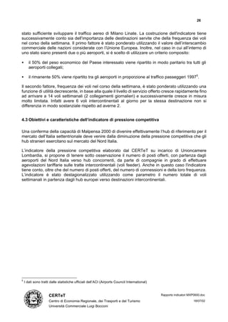 26


stato sufficiente sviluppare il traffico aereo di Milano Linate. La costruzione dell'indicatore tiene
successivamente conto sia dell'importanza delle destinazioni servite che della frequenza dei voli
nel corso della settimana. Il primo fattore è stato ponderato utilizzando il valore dell’interscambio
commerciale delle nazioni considerate con l’Unione Europea. Inoltre, nel caso in cui all’interno di
uno stato siano presenti due o più aeroporti, si è scelto di utilizzare un criterio composito:

•      il 50% del peso economico del Paese interessato viene ripartito in modo paritario tra tutti gli
       aeroporti collegati;

•      il rimanente 50% viene ripartito tra gli aeroporti in proporzione al traffico passeggeri 19975.

Il secondo fattore, frequenza dei voli nel corso della settimana, è stato ponderato utilizzando una
funzione di utilità decrescente, in base alla quale il livello di servizio offerto cresce rapidamente fino
ad arrivare a 14 voli settimanali (2 collegamenti giornalieri) e successivamente cresce in misura
molto limitata. Infatti avere 6 voli intercontinentali al giorno per la stessa destinazione non si
differenzia in modo sostanziale rispetto ad averne 2.


4.3 Obiettivi e caratteristiche dell’indicatore di pressione competitiva

Una conferma della capacità di Malpensa 2000 di divenire effettivamente l’hub di riferimento per il
mercato dell’Italia settentrionale deve venire dalla diminuzione della pressione competitiva che gli
hub stranieri esercitano sul mercato del Nord Italia.

L’indicatore della pressione competitiva elaborato dal CERTeT su incarico di Unioncamere
Lombardia, si propone di tenere sotto osservazione il numero di posti offerti, con partenza dagli
aeroporti del Nord Italia verso hub concorrenti, da parte di compagnie in grado di effettuare
agevolazioni tariffarie sulle tratte intercontinentali (voli feeder). Anche in questo caso l'indicatore
tiene conto, oltre che del numero di posti offerti, del numero di connessioni e della loro frequenza.
L’indicatore è stato destagionalizzato utilizzando come parametro il numero totale di voli
settimanali in partenza dagli hub europei verso destinazioni intercontinentali.




5
    I dati sono tratti dalle statistiche ufficiali dell’ACI (Airports Council International)


                     CERTeT                                                                    Rapporto indicatori MXP0600.doc

                     Centro di Economia Regionale, dei Trasporti e del Turismo                                       18/07/02
                     Università Commerciale Luigi Bocconi
 