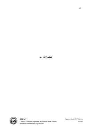 27




                               ALLEGATO




CERTeT                                                      Rapporto indicatori MXP0600.doc

Centro di Economia Regionale, dei Trasporti e del Turismo                         18/07/02
Università Commerciale Luigi Bocconi
 
