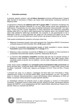 3




1.      Executive summary

Il presente rapporto contiene i dati dell’ottava rilevazione promossa dall'Osservatorio Trasporti
della Camera di Commercio di Milano, per tenere sotto osservazione l’evoluzione dell’hub di
Malpensa 2000.

La rilevazione si riferisce alla settimana dal 5 all’11 giugno 2000. E’ necessario considerare che
a differenza delle rilevazioni effettuate fin ora sono state escluse alcune aree geografiche di
destinazione. Precisamente non sono state considerate destinazioni intercontinentali i voli verso
Cipro, Turchia ed Isole Canarie adeguando la nostra rilevazione alla suddivisione geografica
adottata della IATA e da tutte le altre organizzazioni del trasporto aereo, che includono questi
paesi nella piattaforma dell’Europa Occidentale. Ciò comporta un calo generalizzato di voli e
destinazioni servite, in modo particolare per quegli hub che avevano forti legami con le aree
coinvolte, come ad esempio Madrid per le Isole Canarie o gli aeroporti tedeschi per la Turchia.

Fatta questa considerazione, possiamo comunque notare che:

Ø Malpensa incrementa il proprio ruolo come aeroporto hub: l'indicatore CERTeT Unioncamere
  Lombardia passa da 34,84 (dicembre '99) a 37,93 (giugno 2000);

Ø Il divario di accessibilità intercontinentale rispetto ai diretti competitori è ancora notevole:
  Francoforte registra 90,82 Amsterdam 78,01e Zurigo 54,16.

Ø Malpensa è stato scavalcato nuovamente da Roma che ha registrato un forte incremento di
  accessibilità intercontinentale rispetto a dicembre, totalizzando 38,32 punti.

Ø La riduzione della pressione competitiva esercitata dagli altri hub sul mercato primario di
  Malpensa è stata sensibile: l'indicatore passa da 80 (dicembre '99) a 66,1 (giugno 2000),
  soprattutto grazie al decreto che ha trasferito i voli da Linate a Malpensa (decreto Bersani,
  aprile 2000).

Linate, lascia il posto a Venezia come principale punto di penetrazione della concorrenza nel
bacino del Nord Italia, 18.048 posti feeder offerti nella settimana 5-11 giugno 2000, mentre Linate
ha offerto “solamente” 15.964 posti. Seguono poi Bologna (12.514), Torino (8.748) e Firenze
(6.604).

I principali hub verso cui si dirigono i passeggeri del Nord Italia sono Francoforte e Parigi,
rispettivamente 19.604 e 18.140 posti feeder offerti, mentre Amsterdam, con soli 1.152 posti ha
avuto un notevole ridimensionamento a causa dell’anticipata rottura dell’alleanza di KLM con
Alitalia, occupando l’ultima posizione di questa speciale classifica.

La metodologia utilizzata nel presente lavoro è stata sviluppata su incarico di Unioncamere
Lombardia. La presente ricerca è stata diretta dal Dott. Roberto Zucchetti, coordinatore dell’area
trasporti del CERTeT, con la collaborazione del Dott. Alberto Milotti, della Dott.ssa Tatiana Cini e
del Dott. Paolo Lio, ricercatori del CERTeT.




              CERTeT                                                       Rapporto indicatori MXP0600.doc

              Centro di Economia Regionale, dei Trasporti e del Turismo                          18/07/02
              Università Commerciale Luigi Bocconi
 