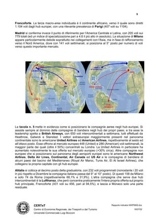 9


Francoforte. La terza macro-area individuata è il continente africano, verso il quale sono diretti
1.104 voli dagli hub europei, con una rilevante prevalenza di Parigi (407 voli su 1104).

Madrid si conferma invece il punto di riferimento per l’America Centrale e Latina, con 205 voli sui
779 totali (ed un indice di specializzazione pari a 4.6 il più alto in assoluto). La situazione di Milano
appare particolarmente debole soprattutto nei collegamenti con l'Asia, ma in fase di rafforzamento
verso il Nord America, dove con 141 voli settimanali, si posiziona al 5° posto per numero di voli
verso questo importante mercato.




           LONDRA                                                                                   LONDRA

                    PARIGI                                            AMERICA
                                                                                                             PARIGI
                                                                  SETTENTRIONALE
              ZURIGO
                                                                                                             MADRID

                                                    GIAPPONE

                        MEDIO
                       ORIENTE
                                         ASIA                   AMERICACENTRALE




               AFRICA

                                                                                    AMERICA
                                                                                   MERIDIONALE
                                                OCEANIA




La tavola n. 5 mette in evidenza come si posizionano le compagnie aeree negli hub europei. Si
assiste sempre al dominio delle compagnie di bandiera negli hub dei propri paesi, e tra esse la
leadership spetta a British Airways, con 650 voli intercontinentali a settimana, tutti effettuati da
Heathrow, Gatwick e Stansted. I vettori extraeuropei maggiormente presenti nel panorama
continentale sono le americane United Airlines ed American Airlines, rispettivamente al sesto ed
all’ottavo posto. Esse offrono al mercato europeo 448 (United) e 286 (American) voli settimanali, la
maggior parte dei quali (oltre il 50%) concentrati su Londra. La United Airlines in particolare ha
aumentato notevolmente le sua offerta sul mercato europeo (+30% circa). Altre compagnie non
europee che si posizionano sul panorama degli aeroporti europei sono le americane Northwest
Airlines, Delta Air Lines, Continental, Air Canada ed US Air e le compagnie di bandiera di
alcuni paesi del bacino del Mediterraneo (Royal Air Maroc, Tunis Air, El Al Israel Airlines), che
collegano la propria capitale con gli hub europei.

Alitalia si colloca al decimo posto della graduatoria, con 232 voli programmati (nonostante i 20 voli
in più rispetto a Dicembre la compagnia italiana passa dal 9° al 10° posto). Di questi 158 da Milano
e solo 74 da Roma (rispettivamente 68,1% e 31,9%). L’altra compagnia che serve due hub
intercontinentali è la Lufthansa, che però concentra praticamente l'intera propria offerta sul proprio
hub principale, Francoforte (431 voli su 456, pari al 94,5%), e lascia a Monaco solo una parte
residuale.




               CERTeT                                                                      Rapporto indicatori MXP0600.doc

               Centro di Economia Regionale, dei Trasporti e del Turismo                                              18/07/02
               Università Commerciale Luigi Bocconi
 