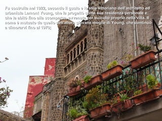 Fu costruita nel 1922, secondo il gusto e lo stile vittoriano dell'architetto ed
urbanista Lamont Young, che la progettò come sua residenza personale e
che la abitò fino alla scomparsa, avvenuta per suicidio proprio nella villa. Il
nome è mutuato da quello dell'allora giovane moglie di Young, che continuò
a dimorarvi fino al 1970;
 