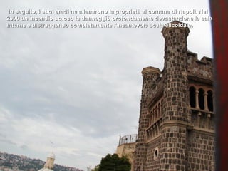 In seguito, i suoi eredi ne alienarono la proprietà al comune di Napoli. Nel
2000 un incendio doloso la danneggiò profondamente devastandone le sale
interne e distruggendo completamente l'incantevole scala elicoidale.
 