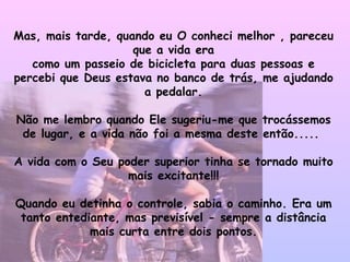 Mas, mais tarde, quando eu O conheci melhor , pareceu que a vida era como um passeio de bicicleta para duas pessoas e percebi que Deus estava no banco de trás, me ajudando a pedalar. Não me lembro quando Ele sugeriu-me que trocássemos de lugar, e a vida não foi a mesma deste então.....  A vida com o Seu poder superior tinha se tornado muito mais excitante!!! Quando eu detinha o controle, sabia o caminho. Era um tanto entediante, mas previsível - sempre a distância mais curta entre dois pontos. 