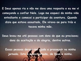 E Deus apenas ria e não me dava uma resposta e eu me vi começando a confiar Nele. Logo me esqueci da minha vida entediante e comecei a participar da aventura. Quando dizia que estava assustado, Ele virava-se para trás e tocava minha mão. Deus levou-me até pessoas com dons de que eu precisava; dons da aceitação e da alegria, dentre outros. Essas pessoas deram-me ajuda a prosseguir na minha jornada. Isto é,nossa jornada, de Deus e minha. 