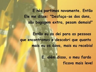 E nós partimos novamente. Então Ele me disse: "Desfaça-se dos dons,  são bagagem extra, pesam demais!" Então eu os dei para as pessoas  que encontramos e descobri que quanto  mais eu os dava, mais eu recebia! E, além disso, o meu fardo  ficava mais leve! 