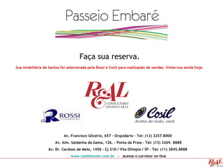 Faça sua reserva.
Sua imobiliária de Santos foi selecionada pela Rossi e Cosil para realização de vendas. Visite-nos ainda hoje.
Av. Francisco Glicério, 657 - Orquidário – Tel: (13) 3257.8000
Av. Alm. Saldanha da Gama, 126. – Ponta da Praia - Tel: (13) 3269. 8888
Av. Dr. Cardoso de Melo, 1450 – Cj 210 / Vila Olímpia / SP - Tel: (11) 3845.8888
www.realimoveis.com.br - acesse o corretor on-line
 