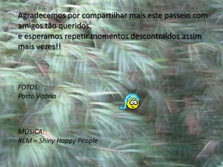 Agradecemos por compartilhar mais este passeio com
amigos tão queridos,
e esperamos repetir momentos descontraídos assim
mais vezes!!



FOTOS:
Porto Vitória



MÚSICA:
REM – Shiny Happy People
 