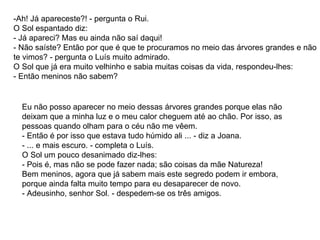 -Ah! Já apareceste?! - pergunta o Rui. O Sol espantado diz: - Já apareci? Mas eu ainda não saí daqui! - Não saíste? Então por que é que te procuramos no meio das árvores grandes e não te vimos? - pergunta o Luís muito admirado. O Sol que já era muito velhinho e sabia muitas coisas da vida, respondeu-lhes: - Então meninos não sabem?  Eu não posso aparecer no meio dessas árvores grandes porque elas não deixam que a minha luz e o meu calor cheguem até ao chão. Por isso, as pessoas quando olham para o céu não me vêem. - Então é por isso que estava tudo húmido ali ... - diz a Joana. - ... e mais escuro. - completa o Luís. O Sol um pouco desanimado diz-lhes: - Pois é, mas não se pode fazer nada; são coisas da mãe Natureza! Bem meninos, agora que já sabem mais este segredo podem ir embora, porque ainda falta muito tempo para eu desaparecer de novo. - Adeusinho, senhor Sol. - despedem-se os três amigos. 