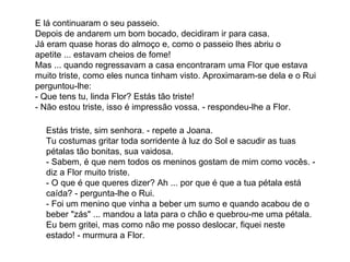 E lá continuaram o seu passeio. Depois de andarem um bom bocado, decidiram ir para casa. Já eram quase horas do almoço e, como o passeio lhes abriu o apetite ... estavam cheios de fome! Mas ... quando regressavam a casa encontraram uma Flor que estava muito triste, como eles nunca tinham visto. Aproximaram-se dela e o Rui perguntou-lhe: - Que tens tu, linda Flor? Estás tão triste! - Não estou triste, isso é impressão vossa. - respondeu-lhe a Flor.  Estás triste, sim senhora. - repete a Joana. Tu costumas gritar toda sorridente à luz do Sol e sacudir as tuas pétalas tão bonitas, sua vaidosa. - Sabem, é que nem todos os meninos gostam de mim como vocês. - diz a Flor muito triste. - O que é que queres dizer? Ah ... por que é que a tua pétala está caída? - pergunta-lhe o Rui. - Foi um menino que vinha a beber um sumo e quando acabou de o beber "zás" ... mandou a lata para o chão e quebrou-me uma pétala. Eu bem gritei, mas como não me posso deslocar, fiquei neste estado! - murmura a Flor. 